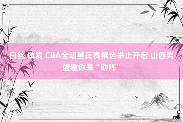 白丝 做爱 CBA全明星正赛票选举止开启 山西男篮邀你来“助阵”