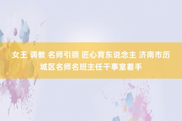 女王 调教 名师引颈 匠心育东说念主 济南市历城区名师名班主任干事室着手