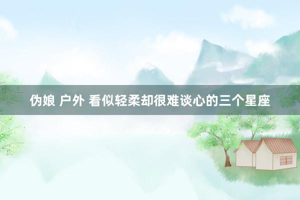 伪娘 户外 看似轻柔却很难谈心的三个星座
