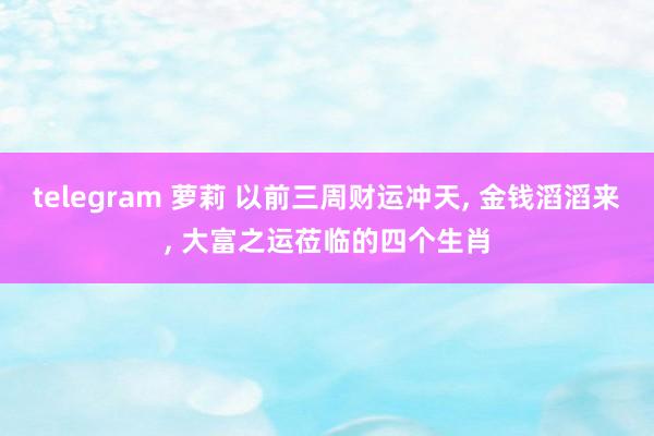 telegram 萝莉 以前三周财运冲天， 金钱滔滔来， 大富之运莅临的四个生肖