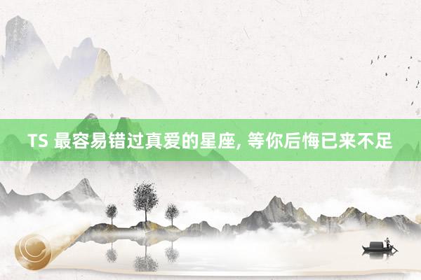 TS 最容易错过真爱的星座， 等你后悔已来不足