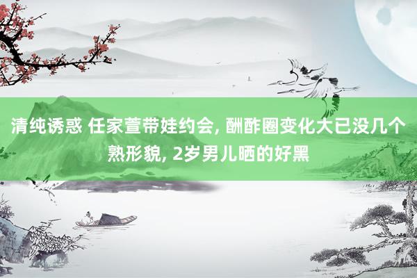 清纯诱惑 任家萱带娃约会， 酬酢圈变化大已没几个熟形貌， 2岁男儿晒的好黑