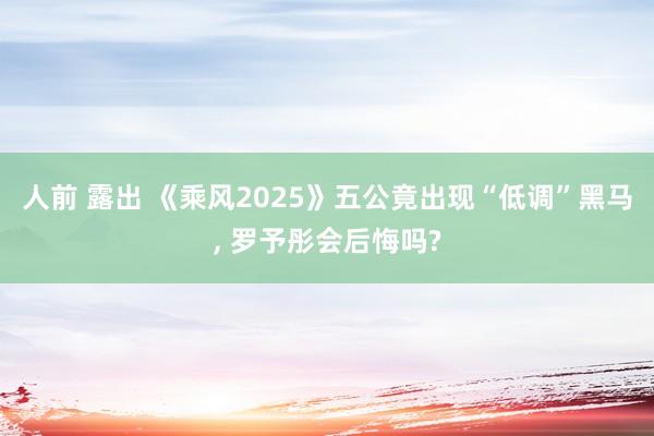 人前 露出 《乘风2025》五公竟出现“低调”黑马， 罗予彤会后悔吗?