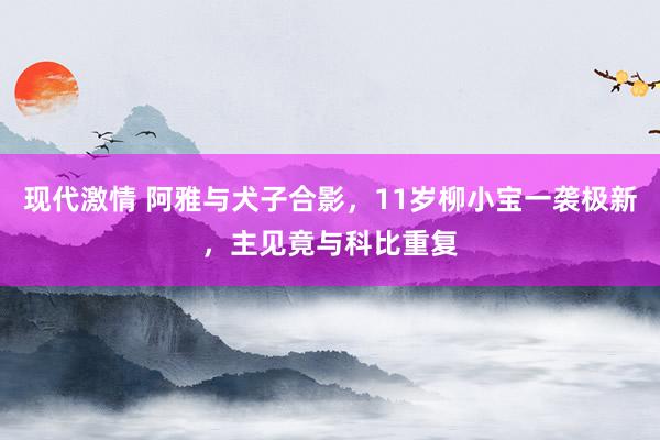现代激情 阿雅与犬子合影，11岁柳小宝一袭极新，主见竟与科比重复