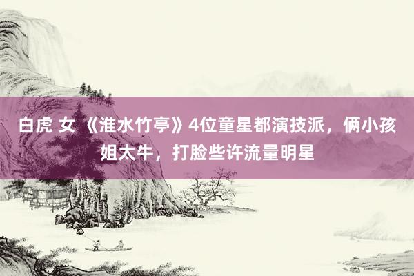 白虎 女 《淮水竹亭》4位童星都演技派，俩小孩姐太牛，打脸些许流量明星